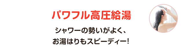 パワフル高圧給湯（シャワーの勢いがよく、お湯はりもスピーディー！）